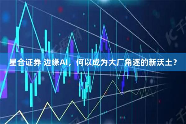 星合证券 边缘AI，何以成为大厂角逐的新沃土？