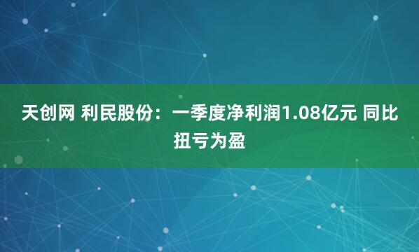 天创网 利民股份：一季度净利润1.08亿元 同比扭亏为盈