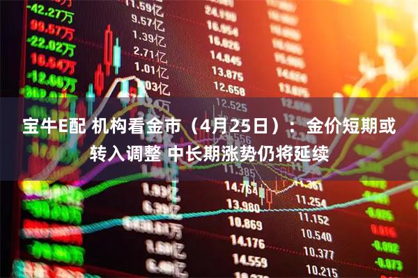 宝牛E配 机构看金市（4月25日）：金价短期或转入调整 中长期涨势仍将延续