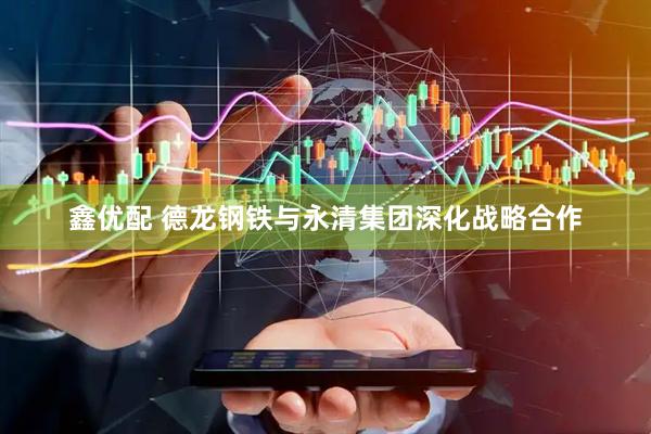 鑫优配 德龙钢铁与永清集团深化战略合作