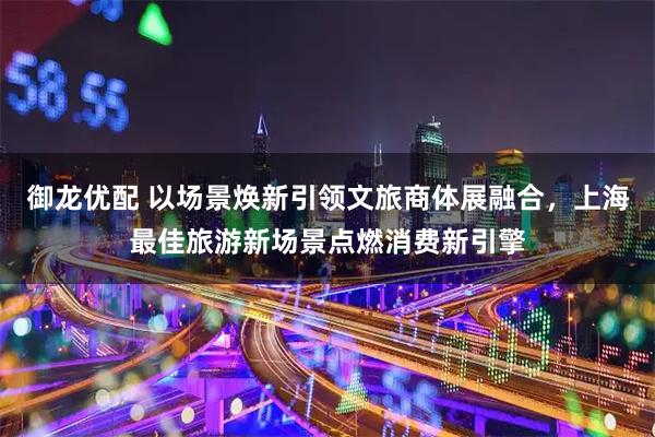 御龙优配 以场景焕新引领文旅商体展融合，上海最佳旅游新场景点燃消费新引擎