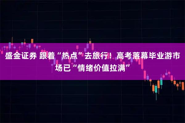 盛金证券 跟着“热点”去旅行！高考落幕毕业游市场已“情绪价值拉满”