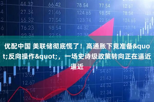 优配中国 美联储彻底慌了！高通胀下竟准备&quot;反向操作&quot;，一场史诗级政策转向正在逼近