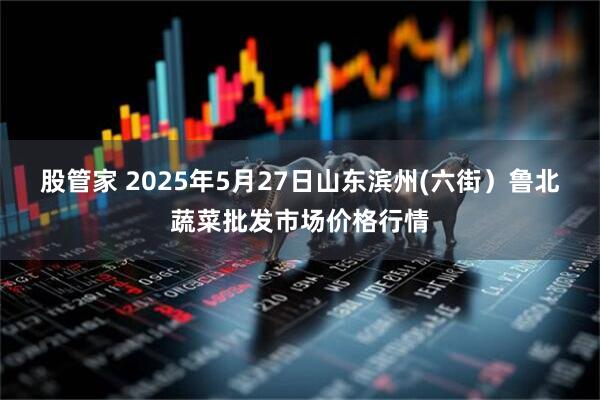 股管家 2025年5月27日山东滨州(六街）鲁北蔬菜批发市场价格行情
