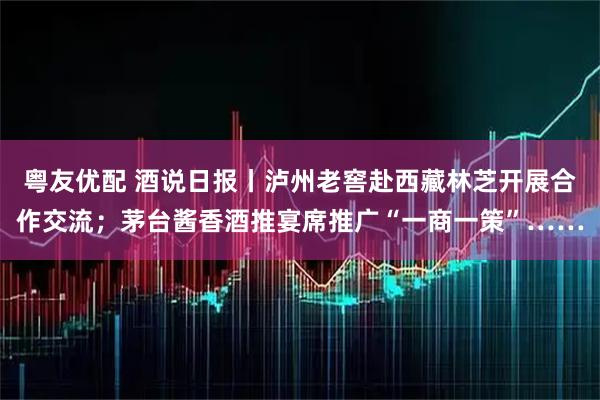 粤友优配 酒说日报丨泸州老窖赴西藏林芝开展合作交流；茅台酱香酒推宴席推广“一商一策”……