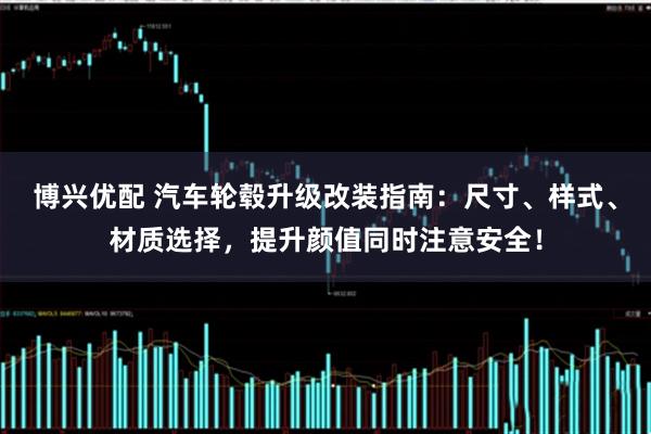 博兴优配 汽车轮毂升级改装指南：尺寸、样式、材质选择，提升颜值同时注意安全！