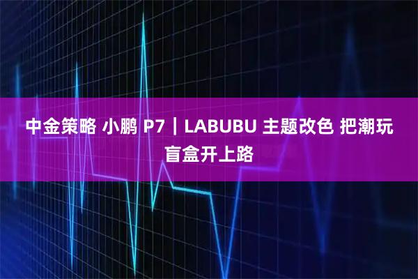 中金策略 小鹏 P7｜LABUBU 主题改色 把潮玩盲盒开上路