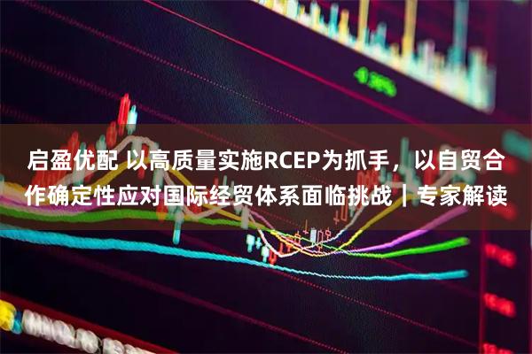 启盈优配 以高质量实施RCEP为抓手，以自贸合作确定性应对国际经贸体系面临挑战｜专家解读