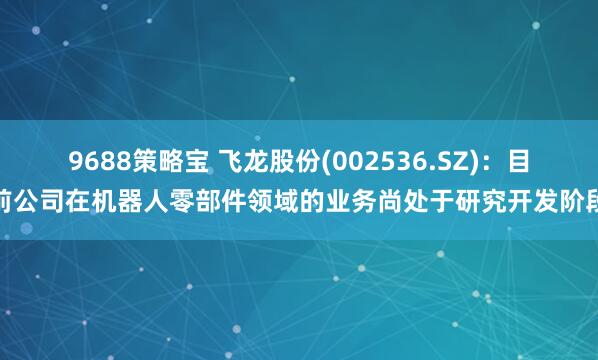 9688策略宝 飞龙股份(002536.SZ)：目前公司在机器人零部件领域的业务尚处于研究开发阶段