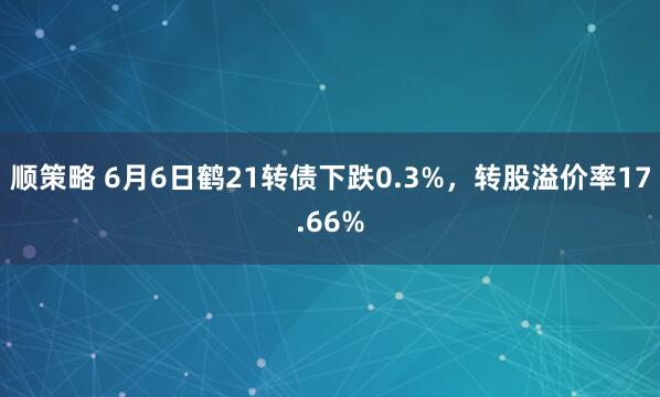 顺策略 6月6日鹤21转债下跌0.3%，转股溢价率17.66%