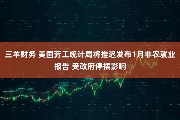 三羊财务 美国劳工统计局将推迟发布1月非农就业报告 受政府停摆影响