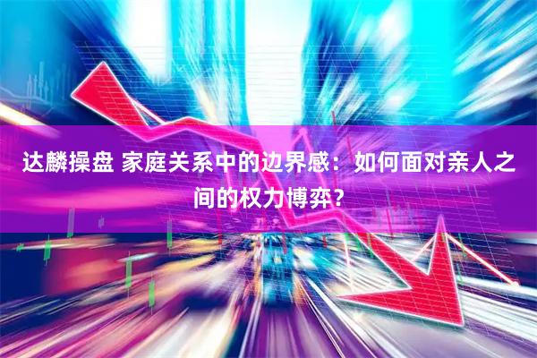 达麟操盘 家庭关系中的边界感：如何面对亲人之间的权力博弈？