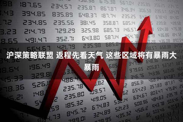 沪深策略联盟 返程先看天气 这些区域将有暴雨大暴雨