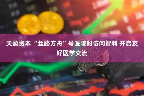 天盈资本 “丝路方舟”号医院船访问智利 开启友好医学交流