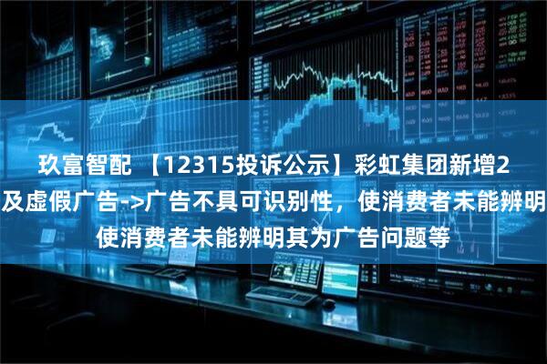 玖富智配 【12315投诉公示】彩虹集团新增2件投诉公示，涉及虚假广告->广告不具可识别性，使消费者未能辨明其为广告问题等